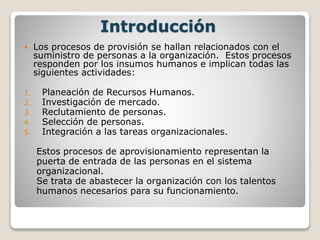 Introducción 
 Los procesos de provisión se hallan relacionados con el 
suministro de personas a la organización. Estos procesos 
responden por los insumos humanos e implican todas las 
siguientes actividades: 
1. Planeación de Recursos Humanos. 
2. Investigación de mercado. 
3. Reclutamiento de personas. 
4. Selección de personas. 
5. Integración a las tareas organizacionales. 
Estos procesos de aprovisionamiento representan la 
puerta de entrada de las personas en el sistema 
organizacional. 
Se trata de abastecer la organización con los talentos 
humanos necesarios para su funcionamiento. 
 