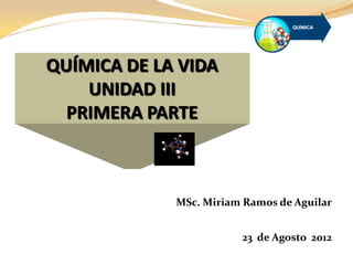 QUÍMICA DE LA VIDA
UNIDAD III
PRIMERA PARTE
MSc. Miriam Ramos de Aguilar
23 de Agosto 2012
 