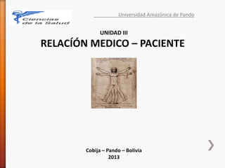 Universidad Amazónica de Pando
UNIDAD III
RELACÍÓN MEDICO – PACIENTE
Cobija – Pando – Bolivia
2013
 