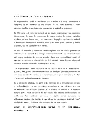RESPONSABILIDAD SOCIAL EMPRESARIAL
La responsabilidad social es un término que se refiere a la carga, compromiso u
obligación, de los miembros de una sociedad ya sea como individuos o como
miembros de algún grupo, tanto entre sí como para la sociedad en su conjunto
La RSC surge (…) como una respuesta de las grandes corporaciones y de organismos
internacionales de tratar de contrarrestar la imagen negativa del sistema capitalista
neoliberal, del cual forman parte, y de mantenerse a largo plazo en el mercado nacional
e internacional, incorporando principios éticos y una visión global, compleja y flexible
al cambio, que está ocurriendo en el entorno.
Se trata de minimizar y suavizar los efectos negativos que han venido generando al
ambiente y a la sociedad. Sin embargo continúan manteniendo los principios básicos
del sistema capitalista: la empresa privada -ahora con responsabilidad social- el
mercado, la competencia y la maximización de la ganancia, como elementos claves del
desarrollo humano sustentable, Romero (2010, p. 459).
“La responsabilidad social empresarial es el ejercicio ético de la competitividad”
(Guédez, 2006, p.83). Esta visión remite hacia una axiológica que debe preponderar en
el ejercicio de todas las actividades de las empresas, en la que el compromiso, el deber
y las acciones están coherentemente alineados.
Es la integración voluntaria, por parte de las empresas, de las preocupaciones sociales
y medioambientales en sus operaciones comerciales y sus relaciones con sus
interlocutores”, este concepto producto de la reunión en Bruselas de la Comisión
Europea (2001) resulta ser uno de los más citados, pero adicional en el documento se
señala que “ser socialmente responsable no significa cumplir plenamente las
obligaciones jurídicas, sino también ir más allá de su cumplimiento invirtiendo “más”
en el capital humano, el entorno y las relaciones con sus interlocutores”.
COMO LA RESPONSABILIDAD SOCIAL ES UN ESTRATEGIA
CORPORATIVA
 