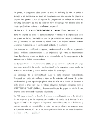En general, el componente clave cuando se trata de marketing de RSC es utilizar el
lenguaje y las tácticas que no están en coordinación con una campaña de empresa a
empresa más grande; o con el objetivo de complementar su enfoque de marca de
marketing corporativo. Se trata de asumir un papel de liderazgo para informar cómo los
oyentes pueden tener un impacto en el mundo en general.
DESARROLLE LA RSE Y SU RESPONSABILIDAD CON EL AMBIENTE.
Trata de describir un ámbito de relaciones internas y externas de la empresa con todos
sus grupos de interés (stakeholders), con los que construye un marco de colaboración
justa y sostenible. Es una manera de aportar valor a la empresa mediante acciones
voluntarias responsables en el campo social, ambiental y económico.
Una empresa se considerará económica, medioambiental y socialmente responsable
cuando responda satisfactoriamente a las expectativas que sobre su funcionamiento
tienen los diversos grupos de interés y se responsabilice de las consecuencias y los
impactos que se deriven de sus acciones.
La Responsabilidad Social Empresarial (RSE) en su dimensión medioambiental exige
incorporar un modelo de gestión medioambiental en las empresas, con un cuadro de
indicadores de medición y avance anual de mejora del marco legal.
La consistencia de la responsabilidad social en dicha dimensión medioambiental
dependerá del grado de madurez y rigor en la aplicación del sistema de gestión
medioambiental y del impacto que puede tener, no sólo en la cuenta de resultados a
corto, medio y largo plazo sino en valores intangibles claramente emergentes como la
REPUTACIÓN CORPORATIVA y la consideración por los grupos de interés de una
empresa como “medioambientalmente responsable”.
La RSE sigue avanzando en España de manera notable. Especialmente en las iniciativas
de las empresas y de las organizaciones sociales. El avance en la información y el
reporte de RSE de las empresas es imparable e irreversible. Cada vez se hacen más y
mejores memorias de sostenibilidad y, cada vez mayor número de empresas están
incorporando políticas de RSE a sus estrategias competitivas. En el ámbito universitario
el avance es también espectacular.
 