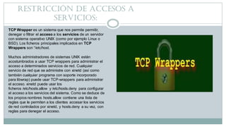 Restricción de accesos A
SERVICIOS:
TCP Wrapper es un sistema que nos permite permitir,
denegar o filtrar el acceso a los ...