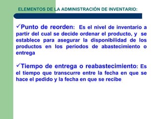 ELEMENTOS DE LA ADMINISTRACIÓN DE INVENTARIO:



Punto de reorden: Es el nivel de inventario a
partir del cual se decide ordenar el producto, y se
establece para asegurar la disponibilidad de los
productos en los períodos de abastecimiento o
entrega

Tiempo de entrega o reabastecimiento: Es
el tiempo que transcurre entre la fecha en que se
hace el pedido y la fecha en que se recibe
 
