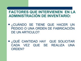 FACTORES QUE INTERVIENEN EN LA
ADMINISTRACIÓN DE INVENTARIO:

   ¿CUÁNDO SE TIENE QUE HACER UN
    PEDIDO O UNA ORDEN DE FABRICACIÓN
    DE UN ARTICULO?

   ¿QUÉ CANTIDAD HAY QUE SOLICITAR
    CADA VEZ QUE SE REALIZA UNA
    ORDEN?
 