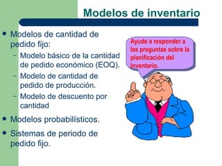 Modelos de inventario
   Modelos de cantidad de
                                       Ayude a responder a
    pedido fijo:
                                       las preguntas sobre la
    –   Modelo básico de la cantidad   planificación del
        de pedido económico (EOQ).     inventario.
    –   Modelo de cantidad de
        pedido de producción.
    –   Modelo de descuento por
        cantidad
   Modelos probabilísticos.
   Sistemas de periodo de
    pedido fijo.
 