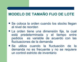 MODELO DE TAMAÑO FIJO DE LOTE

   Se coloca la orden cuando los stocks llegan
    al nivel de reorden
   La orden tiene una dimensión fija, la cual
    está predeterminada y el tiempo entre
    pedidos es variable de acuerdo con las
    fluctuaciones de la demanda
   Se utiliza cuando la fluctuación de la
    demanda no es frecuente y no se requiere
    un control estricto de inventario
 