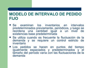 MODELO DE INTERVALO DE PEDIDO
FIJO
   Se examinan los inventarios en intervalos
    predeterminados previamente, periódicos, y luego se
    reordena una cantidad igual a un nivel de
    existencias base predeterminada
   Se utiliza cuando es frecuente la fluctuación de la
    demanda y se requiere un control estricto de
    inventario
   Los pedidos se hacen en puntos del tiempo
    igualmente espaciados y predeterminados y el
    tamaño del período varía con las fluctuaciones de la
    demanda
 