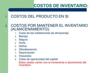 COSTOS DE INVENTARIO:

1.   COSTOS DEL PRODUCTO EN SI

3.   COSTOS POR MANTENER EL INVENTARIO
     (ALMACENAMIENTO):
      1.   Costo de las instalaciones de almacenaje
      2.   Manejo
      3.   Seguro
      4.   Hurto
      5.   Daños
      6.   Obsolescencia
      7.   Depreciación
      8.   Impuestos
      9.   Costo de oportunidad del capital
           Estos costos varían con el incremento o decremento del
           inventario
 