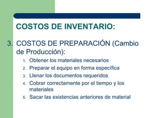 COSTOS DE INVENTARIO:

3. COSTOS DE PREPARACIÓN (Cambio
   de Producción):
   1.   Obtener los materiales necesarios
   2.   Preparar el equipo en forma específica
   3.   Llenar los documentos requeridos
   4.   Cobrar correctamente por el tiempo y los
        materiales
   5.   Sacar las existencias anteriores de material
 