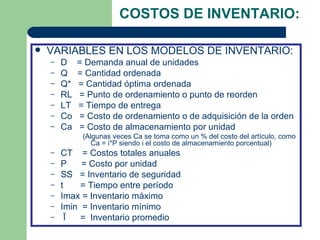 COSTOS DE INVENTARIO:

   VARIABLES EN LOS MODELOS DE INVENTARIO:
    –   D    = Demanda anual de unidades
    –   Q    = Cantidad ordenada
    –   Q*   = Cantidad óptima ordenada
    –   RL   = Punto de ordenamiento o punto de reorden
    –   LT   = Tiempo de entrega
    –   Co   = Costo de ordenamiento o de adquisición de la orden
    –   Ca   = Costo de almacenamiento por unidad
              (Algunas veces Ca se toma como un % del costo del artículo, como
                 Ca = i*P siendo i el costo de almacenamiento porcentual)
    –   CT = Costos totales anuales
    –   P    = Costo por unidad
    –   SS = Inventario de seguridad
    –   t    = Tiempo entre período
    –   Imax = Inventario máximo
    –   Imin = Inventario mínimo
    –    Ī   = Inventario promedio
 