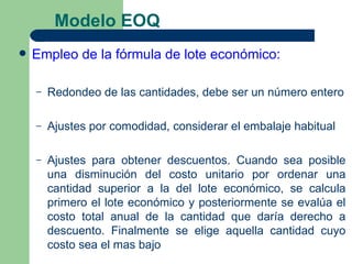 Modelo EOQ
   Empleo de la fórmula de lote económico:

    –   Redondeo de las cantidades, debe ser un número entero

    –   Ajustes por comodidad, considerar el embalaje habitual

    –   Ajustes para obtener descuentos. Cuando sea posible
        una disminución del costo unitario por ordenar una
        cantidad superior a la del lote económico, se calcula
        primero el lote económico y posteriormente se evalúa el
        costo total anual de la cantidad que daría derecho a
        descuento. Finalmente se elige aquella cantidad cuyo
        costo sea el mas bajo
 