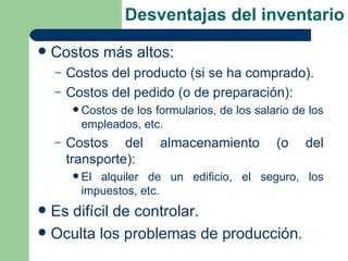 Desventajas del inventario
   Costos más altos:
    –   Costos del producto (si se ha comprado).
    –   Costos del pedido (o de preparación):
          Costos
                de los formularios, de los salario de los
          empleados, etc.
    –   Costos del       almacenamiento        (o    del
        transporte):
          Elalquiler de un edificio, el seguro, los
          impuestos, etc.
 Es difícil de controlar.
 Oculta los problemas de producción.
 