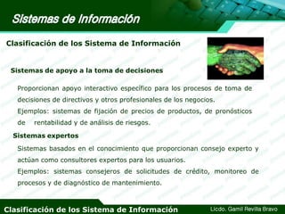 Clasificación de los Sistema de Información

Sistemas de apoyo a la toma de decisiones
Proporcionan apoyo interactivo específico para los procesos de toma de
decisiones de directivos y otros profesionales de los negocios.

Ejemplos: sistemas de fijación de precios de productos, de pronósticos
de

rentabilidad y de análisis de riesgos.

Sistemas expertos
Sistemas basados en el conocimiento que proporcionan consejo experto y
actúan como consultores expertos para los usuarios.
Ejemplos: sistemas consejeros de solicitudes de crédito, monitoreo de
procesos y de diagnóstico de mantenimiento.

Clasificación de los Sistema de Información

Licdo. Gamil Revilla Bravo

 