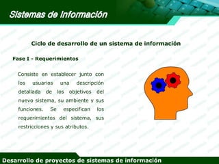 Ciclo de desarrollo de un sistema de información
Fase I - Requerimientos

Consiste en establecer junto con
los

usuarios

detallada

de

una
los

descripción

objetivos

del

nuevo sistema, su ambiente y sus
funciones.

Se

especifican

los

requerimientos del sistema, sus
restricciones y sus atributos.

Desarrollo de proyectos de sistemas de información

 