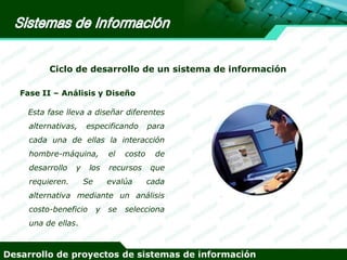 Ciclo de desarrollo de un sistema de información
Fase II – Análisis y Diseño

Esta fase lleva a diseñar diferentes
alternativas,

especificando

para

cada una de ellas la interacción
hombre-máquina,

el

desarrollo

recursos

y

requieren.

los
Se

costo

evalúa

de

que
cada

alternativa mediante un análisis
costo-beneficio

y

se

selecciona

una de ellas.

Desarrollo de proyectos de sistemas de información

 