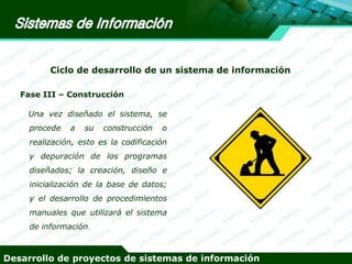 Ciclo de desarrollo de un sistema de información
Fase III – Construcción

Una vez diseñado el sistema, se
procede

a

su

construcción

o

realización, esto es la codificación
y depuración de los programas

diseñados; la creación, diseño e
inicialización de la base de datos;

y el desarrollo de procedimientos
manuales que utilizará el sistema

de información.

Desarrollo de proyectos de sistemas de información

 