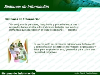Sistemas de Información
“Un conjunto de personas, maquinaria y procedimientos que i
ntegrados hacen posible a los individuos trabajar con inputs y
demandas que aparecen en el trabajo cotidiano".
Debons

es un conjunto de elementos orientados al tratamiento
y administración de datos e información, organizados y
listos para su posterior uso, generados para cubrir una
necesidad (objetivo)

Sistema de Información

Licdo. Gamil Revilla Bravo

 