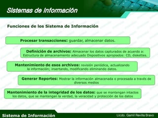 Funciones de los Sistema de Información
Procesar transacciones: guardar, almacenar datos.
Definición de archivos: Almacenar los datos capturados de acuerdo a:

Estructura de almacenamiento adecuado Dispositivos apropiados: CD, diskettes.

.

Mantenimiento de esos archivos: revisión periódica, actualizando
la información; insertando, modificando eliminando datos.

Generar Reportes: Mostrar la información almacenada o procesada a través de
diversos medios

Mantenimiento de la integridad de los datos: que se mantengan intactos
los datos, que se mantengan la verdad, la veracidad y protección de los datos

Sistema de Información

Licdo. Gamil Revilla Bravo

 