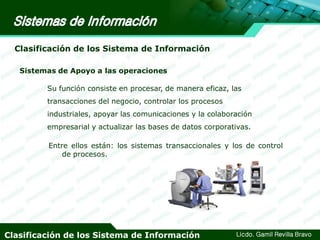 Clasificación de los Sistema de Información
Sistemas de Apoyo a las operaciones
Su función consiste en procesar, de manera eficaz, las
transacciones del negocio, controlar los procesos
industriales, apoyar las comunicaciones y la colaboración
empresarial y actualizar las bases de datos corporativas.

Entre ellos están: los sistemas transaccionales y los de control
de procesos.

Clasificación de los Sistema de Información

Licdo. Gamil Revilla Bravo

 