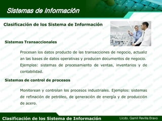 Clasificación de los Sistema de Información

Sistemas Transaccionales

Procesan los datos producto de las transacciones de negocio, actualiz
an las bases de datos operativas y producen documentos de negocio.

Ejemplos: sistemas de procesamiento de ventas, inventarios y de
contabilidad.

Sistemas de control de procesos
Monitorean y controlan los procesos industriales. Ejemplos: sistemas
de refinación de petróleo, de generación de energía y de producción
de acero.

Clasificación de los Sistema de Información

Licdo. Gamil Revilla Bravo

 
