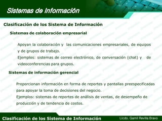 Clasificación de los Sistema de Información
Sistemas de colaboración empresarial
Apoyan la colaboración y las comunicaciones empresariales, de equipos
y de grupos de trabajo.
Ejemplos: sistemas de correo electrónico, de conversación (chat) y

de

videoconferencias para grupos.
Sistemas de información gerencial
Proporcionan información en forma de reportes y pantallas preespecificadas
para apoyar la toma de decisiones del negocio.
Ejemplos: sistemas de reportes de análisis de ventas, de desempeño de
producción y de tendencia de costos.

Clasificación de los Sistema de Información

Licdo. Gamil Revilla Bravo

 