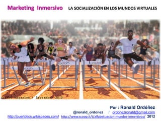 Por : Ronald Ordóñez
@ronald_ordonez / ordonezronald@gmail.com
http://puertotics.wikispaces.com/ http://www.scoop.it/t/alfabetizacion-mundos-inmersivos/ 2012
Marketing Inmersivo LA SOCIALIZACIÓNEN LOS MUNDOS VIRTUALES
 