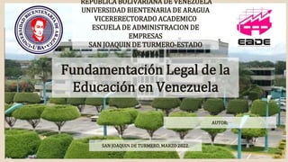 Fundamentación Legal de la
Educación en Venezuela
REPUBLICA BOLIVARIANA DE VENEZUELA
UNIVERSIDAD BIENTENARIA DE ARAGUA
VICERERECTORADO ACADEMICO
ESCUELA DE ADMINISTRACION DE
EMPRESAS
SAN JOAQUIN DE TURMERO-ESTADO
ARAGUA
SAN JOAQUIN DE TURMERO, MARZO 2022.
AUTOR:
 