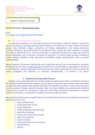 Instituto Tecnológico de Acapulco
Departamento: Económico – Administrativo
Desarrollo Humano. Modulo I
Octubre 2009



       Unidad III. Superación Personal
      Unidad III. Superación Personal


Nombre del alumno: Génesis García Acosta.


3.1 ¿Qué es la Superación Personal?

   • ¿Qué es la superación personal?
    La superación personal es un interesante proceso de crecimiento en todos los ámbitos o áreas de la
vida de una persona. Superación personal implica mejoras en la salud física y mental, relaciones humanas
(pareja, hijos, familiares, amigos, compañeros de trabajo, colaboradores, etc), campo profesional,
formación intelectual, desarrollo espiritual, participación social, cuidado del medio ambiente y cualquier
otro aspecto relacionado con la vida de una persona. La superación personal no es algo que ocurre de
manera espontánea, por el contrario, el proceso de superarse a si mismo implica una gran cantidad de
trabajo, esfuerzo, disciplina, coraje, persistencia, honestidad, respeto, determinación, amor y una gran
responsabilidad.

Algunos aspectos íntimamente relacionados con la superación personal son la transformación constante,
la búsqueda de una visión y misión personal, el desarrollo de nuevos hábitos y capacidades, el control de
los pensamientos, la actitud optimista, la consciencia de uno mismo, la valoración de la vida, la creación de
nuevos paradigmas más eficientes, las relaciones interpersonales y el servicio a los demás.


                       • Beneficios de la Superación Personal
    Debido a que la superación personal involucra todos los aspectos de la vida, los beneficios de esta se
dan también en cada uno de estos aspectos, por otro lado, es muy común que cuando se hace una mejora
en alguno de estos aspectos (por ejemplo salud física) los beneficios se aplican a varias otras áreas de la
vida (por ejemplo el trabajo, relación de pareja e hijos, etc.) esto es debido a la característica de unidad de
la persona que consiste en que todas las áreas de la vida están íntimamente entrelazadas y cualquier
cambio en una de ellas, ya sea positivo o negativo, termina por afectar el resto.

Algunos de los beneficios que se pueden alcanzar en las diferentes áreas de la vida mediante el proceso de
superación personal son:
           mejor calidad de vida
           mayor aprecio por la vida
           mayor autoestima
           mejores relaciones interpersonales
           desarrollo profesional
           mejoras en la salud física y mental
           desarrollo intelectual
           mayores ingresos
           disminución del estrés y la ansiedad
           autoconsciencia
           servicio
 