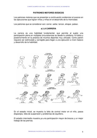 COMITÉ OLIMPICO DE CHILE - INSTITUTO NACIONAL DE DEPORTES

PATRONES MOTORES BÁSICOS
Los patrones motores que se presentan a continuación evidencian el avance en
las ejecuciones que logran niños y niñas en el desarrollo de la motricidad.
Los patrones que se consideran son: correr, saltar, lanzar, atrapar, patear.
a) LA CARRERA
La carrera es una habilidad fundamental, que permite al sujeto una
participación plena en múltiples circunstancias es desde lo cotidiano, lo lúdico y
posteriormente en la práctica de muchos deportes muy utilizado. Como patrón
requiere ser estimulado y corregido para llegar a una ejecución a nivel maduro
y desarrollo de la habilidad.

En el estadio inicial, se muestra la falta de control motor en el niño, pasos
disparejos, falta de suspensión y problemas de equilibrio.
El estadio intermedio muestra ya una participación mayor de brazos y un mejor
trabajo de las piernas.

PROGRAMA NACIONAL DE CAPACITACIÓN DEPORTIVA 2009

8

 