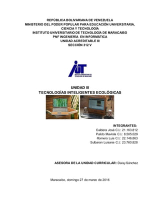 REPÚBLICA BOLIVARIANA DE VENEZUELA
MINISTERIO DEL PODER POPULAR PARA EDUCACIÓN UNIVERSITARIA,
CIENCIA Y TECNOLOGÍA
INSTITUTO UNIVERSITARIO DE TECNOLOGÍA DE MARACAIBO
PNF INGENIERÍA EN INFORMÁTICA
UNIDAD ACREDITABLE III
SECCIÓN 312 V
UNIDAD III
TECNOLOGÍAS INTELIGENTES ECOLÓGICAS
INTEGRANTES:
Caldera José C.I.: 21.163.812
Pulido Maviola C.I.: 8.505.029
Romero Luis C.I.: 22.146.863
Sulbaran Luisana C.I.: 23.760.828
ASESORA DE LA UNIDAD CURRICULAR: DaisySánchez
Maracaibo, domingo 27 de marzo de 2016
 