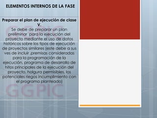 ELEMENTOS INTERNOS DE LA FASE
Preparar el plan de ejecución de clase
V.
Se debe de preparar un plan
preliminar para la ejecución del
proyecto mediante el uso de datos
históricos sobre los tipos de ejecución
de proyectos similares (este debe a sus
ves de incluir ,premisas consideradas
para la programación de la
ejecución, programa de desarrollo de
hitos principales de la ejecución del
proyecto, holgura permisibles, los
potenciales riegos incumplimiento con
el programa planteado)
 
