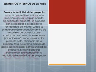 ELEMENTOS INTERNOS DE LA FASE
Evaluar la factibilidad del proyecto
una vez que se tiene estimada la
inversión /gastos y el plan para la
ejecución del proyecto, se procede
con estos datos a establecer la
rentabilidad del mismo. Luego se
establece su jerarquización dentro de
la cartera de proyectos que
conforman las bases de los recursos
(los índices más importantes, valor
presente neto, eficiencia de la
inversión, tasa de retorno, tiempo de
pago, ganancia por barril o unidad de
producto. Estos indicadores
económicos solo corroboran la
factibilidad económica del proyecto
 