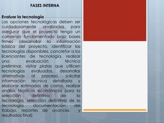 Evaluar la tecnología
Las opciones tecnológicas deben ser
cuidadosamente analizadas para
asegurar que el proyecto tenga un
comienzo fundamentado bajo bases
firmes (desarrollar la información
básica del proyecto, identificar las
tecnologías disponibles, concretar a los
licenciantes de tecnología, realizar
una evaluación técnica
preliminar, visitar platas que utilicen
tecnologías evaluadas, desarrollar
alternativas al proceso, solicitar
información técnica detallada y
elaborar estimados de costos, realizar
análisis técnicos económicos para la
selección definitiva de la
tecnología, selección definitiva de la
tecnología, documentación del
trabajo, reportes de avances y
resultados final)
FASES INTERNA
 