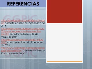 REFERENCIAS
http://es.wikipedia.org/wiki/Benchmark
ing consulta en línea el 17 de marzo de
2014
http://isbencarm2.blogspot.com/2006/
09/guas-de-gerencia-de-proyectos-
de.htm consulta en línea el 17 de
marzo de 2014
http://es.scribd.com/doc/46821378/G
GPIC consulta en línea el 17 de marzo
de 2014
http://www.slideshare.net/eeordogh/g
gpic-presentacion. Consulta en línea el
17 de marzo de 2014
 