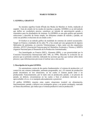 2
MARCO TEÓRICO
1. GEMMA y GRAFCET
Su iniciales significa Guide d'Étude des Modes de Marches et Arrêts, traducido al
español, Guía de estudio de los modos de marchas y paradas. GEMMA es un útil-método
que define un vocabulario preciso, constituye un método de aproximación guiado y
sistemático para los diseñadores de sistemas. La GEMMA es una guía gráfica que permite
seleccionar y describir de forma simple, los diferentes estados de marcha y parada, así
como sus posibles evoluciones de un estado a otro. 1
El Grafcet es un método gráfico de modelado de sistemas de control secuenciales.
Surgió en Francia a mediados de los años 70, y fue creado por una agrupación de algunos
fabricantes de autómatas, en concreto Telemecanique y Aper, junto con dos organismos
oficiales, AFCET (Asociación Francesa para la Cibernética, Economía y Técnica y ADEPA
(Agencia Nacional para el Desarrollo de la Producción Automatizada).
Fue homologado en Francia (NFC), Alemania (DIN), y con posterioridad por la
Comisión Electrotecnia Internacional (IEC 848, en 1998). Describe la evolución de un
proceso que se pretende controlar, indicando las acciones que hay que realizar sobre dicho
proceso y que informaciones provocan el realizar una u otra acción
2. Descripción de la guía GEMMA
Un automatismo consta de dos partes fundamentales: el sistema de producción y el
control de este sistema (ordenador, autómata programable, etc.). El sistema de producción
puede encontrarse en tres situaciones, en las cuales el sistema puede estar o no
produciendo: Funcionamiento, por lo tanto está en producción; parado, o en proceso de
parada; en defecto, circunstancias en las cuales o bien el producto derivado no es
aprovechable o lo es, si se manipula adecuadamente a posteriori.
El gráfico GEMMA muestra estas cuatro situaciones (control sin alimentación,
funcionamiento, parada y defecto) con rectángulos grises y un quinto rectángulo, marcado
en líneas discontinuas, que indica que el sistema productivo está en producción. 3
 