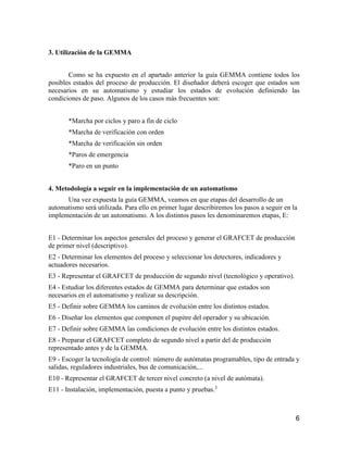 6
3. Utilización de la GEMMA
Como se ha expuesto en el apartado anterior la guía GEMMA contiene todos los
posibles estados del proceso de producción. El diseñador deberá escoger que estados son
necesarios en su automatismo y estudiar los estados de evolución definiendo las
condiciones de paso. Algunos de los casos más frecuentes son:
*Marcha por ciclos y paro a fin de ciclo
*Marcha de verificación con orden
*Marcha de verificación sin orden
*Paros de emergencia
*Paro en un punto
4. Metodología a seguir en la implementación de un automatismo
Una vez expuesta la guía GEMMA, veamos en que etapas del desarrollo de un
automatismo será utilizada. Para ello en primer lugar describiremos los pasos a seguir en la
implementación de un automatismo. A los distintos pasos les denominaremos etapas, E:
E1 - Determinar los aspectos generales del proceso y generar el GRAFCET de producción
de primer nivel (descriptivo).
E2 - Determinar los elementos del proceso y seleccionar los detectores, indicadores y
actuadores necesarios.
E3 - Representar el GRAFCET de producción de segundo nivel (tecnológico y operativo).
E4 - Estudiar los diferentes estados de GEMMA para determinar que estados son
necesarios en el automatismo y realizar su descripción.
E5 - Definir sobre GEMMA los caminos de evolución entre los distintos estados.
E6 - Diseñar los elementos que componen el pupitre del operador y su ubicación.
E7 - Definir sobre GEMMA las condiciones de evolución entre los distintos estados.
E8 - Preparar el GRAFCET completo de segundo nivel a partir del de producción
representado antes y de la GEMMA.
E9 - Escoger la tecnología de control: número de autómatas programables, tipo de entrada y
salidas, reguladores industriales, bus de comunicación,...
E10 - Representar el GRAFCET de tercer nivel concreto (a nivel de autómata).
E11 - Instalación, implementación, puesta a punto y pruebas.3
 