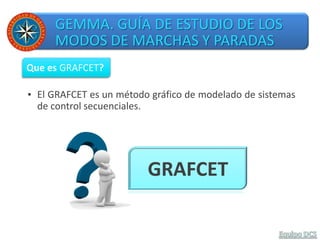 GEMMA. GUÍA DE ESTUDIO DE LOS
MODOS DE MARCHAS Y PARADAS
▪ El GRAFCET es un método gráfico de modelado de sistemas
de control secuenciales.
Que es GRAFCET?
GRAFCET
 
