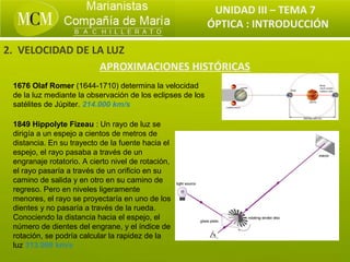 UNIDAD III – TEMA 7
                                                            ÓPTICA : INTRODUCCIÓN

2. VELOCIDAD DE LA LUZ
                 APROXIMACIONES HISTÓRICAS
 1676 Olaf Romer (1644-1710) determina la velocidad
 de la luz mediante la observación de los eclipses de los
 satélites de Júpiter. 214.000 km/s

 1849 Hippolyte Fizeau : Un rayo de luz se
 dirigía a un espejo a cientos de metros de
 distancia. En su trayecto de la fuente hacia el
 espejo, el rayo pasaba a través de un
 engranaje rotatorio. A cierto nivel de rotación,
 el rayo pasaría a través de un orificio en su
 camino de salida y en otro en su camino de
 regreso. Pero en niveles ligeramente
 menores, el rayo se proyectaría en uno de los
 dientes y no pasaría a través de la rueda.
 Conociendo la distancia hacia el espejo, el
 número de dientes del engrane, y el índice de
 rotación, se podría calcular la rapidez de la
 luz 313.000 km/s
 