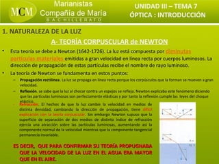 UNIDAD III – TEMA 7
                                                                      ÓPTICA : INTRODUCCIÓN

1. NATURALEZA DE LA LUZ
              A- TEORÍA CORPUSCULAR de NEWTON
•   Esta teoría se debe a Newton (1642-1726). La luz está compuesta por diminutas
    partículas materiales emitidas a gran velocidad en línea recta por cuerpos luminosos. La
    dirección de propagación de estas partículas recibe el nombre de rayo luminoso.
•   La teoría de Newton se fundamenta en estos puntos:
     – Propagación rectilínea. La luz se propaga en línea recta porque los corpúsculos que la forman se mueven a gran
       velocidad.
     – Reflexión. se sabe que la luz al chocar contra un espejos se refleja. Newton explicaba este fenómeno diciendo
       que las partículas luminosas son perfectamente elásticas y por tanto la reflexión cumple las leyes del choque
       elástico.
     - Refracción. El hechos de que la luz cambie la velocidad en medios de
       distinta densidad, cambiando la dirección de propagación, tiene difícil
       explicación con la teoría corpuscular. Sin embargo Newton supuso que la
       superficie de separación de dos medios de distinto índice de refracción
       ejercía una atracción sobre las partículas luminosas, aumentando así la
       componente normal de la velocidad mientras que la componente tangencial
       permanecía invariable.

     ES DECIR, QUE PARA CONFIRMAR SU TEORÍA PROPUGNABA
        QUE LA VELOCIDAD DE LA LUZ EN EL AGUA ERA MAYOR
        QUE EN EL AIRE.
 
