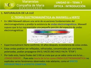 UNIDAD III – TEMA 7
                                                   ÓPTICA : INTRODUCCIÓN

1. NATURALEZA DE LA LUZ
       C- TEORÍA ELECTROMAGNÉTICA de MAXWELL y HERTZ
•   En 1864 Maxwell obtuvo una serie de ecuaciones fundamentales del
    electromagnetismo y predijo la existencia de ondas electromagnéticas. Maxwell
    supuso que la luz representaba una pequeña porción del espectro de ondas
    electromagnéticas




•   Experimentalment Hertz confirmó, 15 años después, la existencia de estas ondas.
•   Estas ondas podrían ser reflejadas, refractadas, concentradas por una lente,
    polarizadas, podían propagarse EN EL VACÍO (NO HACE FALTA “ÉTER”)
•   Por todo esto, hasta finales del S XIX se creía que ya se sabía como era la luz….
    ¡CRASO ERROR!... Pues esta teoría de la luz como ONDA ELECTROMAGNÉTICA no
    explicaba varios fenómenos observados más adelante, como el EFECTO
    FOTOELÉCTRICO ó el EFECTO COMPTON.
 
