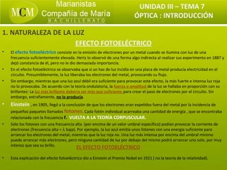 UNIDAD III – TEMA 7
                                                                            ÓPTICA : INTRODUCCIÓN

1. NATURALEZA DE LA LUZ
                     EFECTO FOTOELÉCTRICO
•   El efecto fotoeléctrico consiste en la emisión de electrones por un metal cuando se ilumina con luz de una
    frecuencia suficientemente elevada. Hertz lo observó de una forma algo indirecta al realizar sus experimento en 1887 y
    dejó constancia de él, pero no le dio demasiada importancia.
•   En el efecto fotoeléctrico se observaba que si un haz de luz incidía en una placa de metal producía electricidad en el
    circuito. Presumiblemente, la luz liberaba los electrones del metal, provocando su flujo.
•   Sin embargo, mientras que una luz azul débil era suficiente para provocar este efecto, la más fuerte e intensa luz roja
    no lo provocaba. De acuerdo con la teoría ondulatoria, la fuerza o amplitud de la luz se hallaba en proporción con su
    brillantez: La luz más brillante debería ser más que suficiente para crear el paso de electrones por el circuito. Sin
    embargo, extrañamente, no lo producía.
•   Einstein , en 1905, llegó a la conclusión de que los electrones eran expelidos fuera del metal por la incidencia de
    pequeños paquetes llamados fotones. Cada fotón individual acarreaba una cantidad de energía , que se encontraba
    relacionada con la frecuencia f. VUELTA A LA TEORÍA CORPUSCULAR.
•   Sólo los fotones con una frecuencia alta (por encima de un valor umbral específico) podían provocar la corriente de
    electrones (frecuencia alta = λ baja). Por ejemplo, la luz azul emitía unos fotones con una energía suficiente para
    arrancar los electrones del metal, mientras que la luz roja no. Una luz más intensa por encima del umbral mínimo
    puede arrancar más electrones, pero ninguna cantidad de luz por debajo del mismo podrá arrancar uno solo, por muy
    intenso que sea su brillo.
                                          EL EFECTO FOTOELÉCTRICO
•   Esta explicación del efecto fotoeléctrico dio a Einstein el Premio Nobel en 1921 ( no la teoría de la relatividad).
 