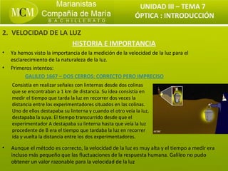 UNIDAD III – TEMA 7
                                                             ÓPTICA : INTRODUCCIÓN

2. VELOCIDAD DE LA LUZ
                    HISTORIA E IMPORTANCIA
•   Ya hemos visto la importancia de la medición de la velocidad de la luz para el
    esclarecimiento de la naturaleza de la luz.
•   Primeros intentos:
          GALILEO 1667 – DOS CERROS: CORRECTO PERO IMPRECISO
    Consistía en realizar señales con linternas desde dos colinas
    que se encontraban a 1 km de distancia. Su idea consistía en
    medir el tiempo que tarda la luz en recorrer dos veces la
    distancia entre los experimentadores situados en las colinas.
    Uno de ellos destapaba su linterna y cuando el otro veía la luz,
    destapaba la suya. El tiempo transcurrido desde que el
    experimentador A destapaba su linterna hasta que veía la luz
    procedente de B era el tiempo que tardaba la luz en recorrer
    ida y vuelta la distancia entre los dos experimentadores.

•   Aunque el método es correcto, la velocidad de la luz es muy alta y el tiempo a medir era
    incluso más pequeño que las fluctuaciones de la respuesta humana. Galileo no pudo
    obtener un valor razonable para la velocidad de la luz
 