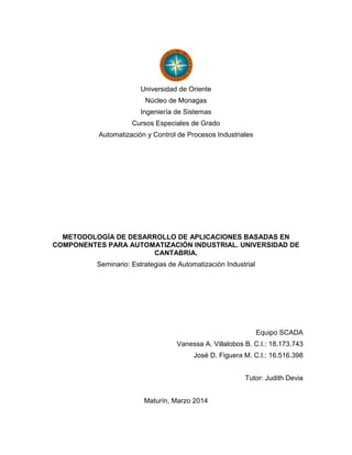 Universidad de Oriente
Núcleo de Monagas
Ingeniería de Sistemas
Cursos Especiales de Grado
Automatización y Control de Procesos Industriales
METODOLOGÍA DE DESARROLLO DE APLICACIONES BASADAS EN
COMPONENTES PARA AUTOMATIZACIÓN INDUSTRIAL. UNIVERSIDAD DE
CANTABRIA.
Seminario: Estrategias de Automatización Industrial
Equipo SCADA
Vanessa A. Villalobos B. C.I.: 18.173.743
José D. Figuera M. C.I.: 16.516.398
Tutor: Judith Devia
Maturín, Marzo 2014
 