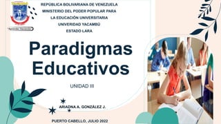 Paradigmas
Educativos
UNIDAD III
REPÚBLICA BOLIVARIANA DE VENEZUELA
MINISTERIO DEL PODER POPULAR PARA
LA EDUCACIÓN UNIVERSITARIA
UNIVERIDAD YACAMBÚ
ESTADO LARA
PUERTO CABELLO, JULIO 2022
ARIADNA A. GONZÁLEZ J.
 