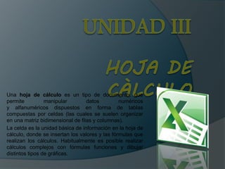 Una hoja de cálculo es un tipo de documento, que
permite manipular datos numéricos
y alfanuméricos dispuestos en forma de tablas
compuestas por celdas (las cuales se suelen organizar
en una matriz bidimensional de filas y columnas).
La celda es la unidad básica de información en la hoja de
cálculo, donde se insertan los valores y las fórmulas que
realizan los cálculos. Habitualmente es posible realizar
cálculos complejos con fórmulas funciones y dibujar
distintos tipos de gráficas.
 