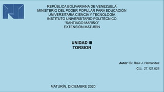 Autor: Br. Raul J. Hernández
C.I.: 27.121.628
MATURÍN, DICIEMBRE 2020
UNIDAD III
TORSION
REPÚBLICA BOLIVARIANA DE VENEZUELA
MINISTERIO DEL PODER POPULAR PARA EDUCACIÓN
UNIVERSITARIA CIENCIA Y TECNOLOGÍA
INSTITUTO UNIVERSITARIO POLITÉCNICO
“SANTIAGO MARIÑO”
EXTENSIÓN MATURÍN
 