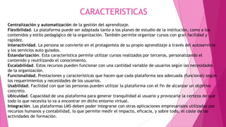 CARACTERISTICAS
Centralización y automatización de la gestión del aprendizaje.
Flexibilidad. La plataforma puede ser adaptada tanto a los planes de estudio de la institución, como a los
contenidos y estilo pedagógico de la organización. También permite organizar cursos con gran facilidad y
rapidez.
Interactividad. La persona se convierte en el protagonista de su propio aprendizaje a través del autoservicio
y los servicios auto guiados.
Estandarización. Esta característica permite utilizar cursos realizados por terceros, personalizando el
contenido y reutilizando el conocimiento.
Escalabilidad. Estos recursos pueden funcionar con una cantidad variable de usuarios según las necesidades
de la organización.
Funcionalidad. Prestaciones y características que hacen que cada plataforma sea adecuada (funcional) según
los requerimientos y necesidades de los usuarios.
Usabilidad. Facilidad con que las personas pueden utilizar la plataforma con el fin de alcanzar un objetivo
concreto.
Ubicuidad. Capacidad de una plataforma para generar tranquilidad al usuario y provocarle la certeza de que
todo lo que necesita lo va a encontrar en dicho entorno virtual.
Integración. Las plataformas LMS deben poder integrarse con otras aplicaciones empresariales utilizadas por
recursos humanos y contabilidad, lo que permite medir el impacto, eficacia, y sobre todo, el coste de las
actividades de formación.
 