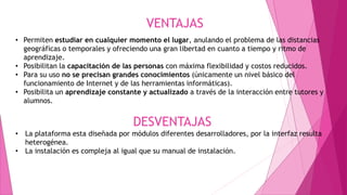 VENTAJAS
• Permiten estudiar en cualquier momento el lugar, anulando el problema de las distancias
geográficas o temporales y ofreciendo una gran libertad en cuanto a tiempo y ritmo de
aprendizaje.
• Posibilitan la capacitación de las personas con máxima flexibilidad y costos reducidos.
• Para su uso no se precisan grandes conocimientos (únicamente un nivel básico del
funcionamiento de Internet y de las herramientas informáticas).
• Posibilita un aprendizaje constante y actualizado a través de la interacción entre tutores y
alumnos.
DESVENTAJAS
• La plataforma esta diseñada por módulos diferentes desarrolladores, por la interfaz resulta
heterogénea.
• La instalación es compleja al igual que su manual de instalación.
 