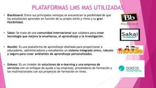 PLATAFORMAS LMS MAS UTILIZADAS
• Blackboard: Entre sus principales ventajas se encuentran la posibilidad de que
los estudiantes aprendan en función de su propio estilo y ritmo y su gran
flexibilidad.
• Sakai: Se trata de una comunidad internacional que colabora para crear
tecnología que mejora la enseñanza, el aprendizaje y la investigación.
• Moodle: Es una plataforma de aprendizaje diseñada para proporcionar a
educadores, administradores y estudiantes un sistema integrado único, robusto
y seguro para crear ambientes de aprendizaje personalizados.
• Dokeos: Es un creador de soluciones de e-learning y una empresa de
servicios con un enfoque de ayuda a las empresas, proveedores de formación y
las multinacionales con sus proyectos de formación en línea.
 