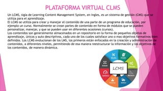 PLATAFORMA VIRTUAL CLMS
Un LCMS, sigla de Learning Content Management System, en ingles, es un sistema de gestión (CMS) que se
utiliza para el aprendizaje.
El LCMS se utiliza para crear y manejar el contenido de una parte de un programa de educación, por
ejemplo un curso. Normalmente se crean partes de contenido en forma de módulos que se pueden
personalizar, manejar, y que se pueden usar en diferentes ocasiones (cursos).
Los contenidos son generalmente almacenados en un repositorio en la forma de pequeños objetos de
aprendizaje, únicos y auto descriptivos, cada uno de los cuales satisface uno o mas objetivos formativos bien
definidos. Los LCMS evolucionan de los LMS, los primeros están enfocados en la creación y administración de
contenidos, a diferentes niveles, permitiendo de esa manera reestructurar la información y los objetivos de
los contenidos, de manera dinámica.
 